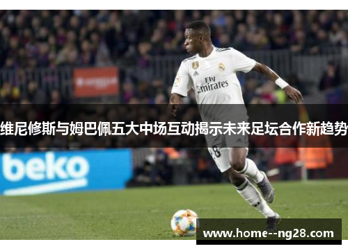 维尼修斯与姆巴佩五大中场互动揭示未来足坛合作新趋势