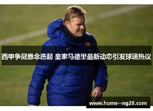 西甲争冠悬念迭起 皇家马德里最新动态引发球迷热议 西甲争冠悬念迭起 皇家马德里最新动态引发球迷热议