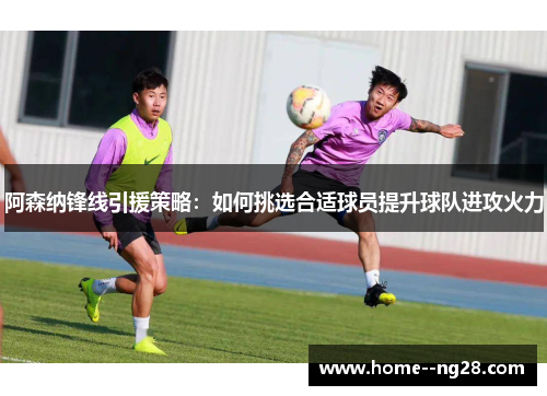 阿森纳锋线引援策略:如何挑选合适球员提升球队进攻火力 阿森纳锋线引援策略:如何挑选合适球员提升球队进攻火力