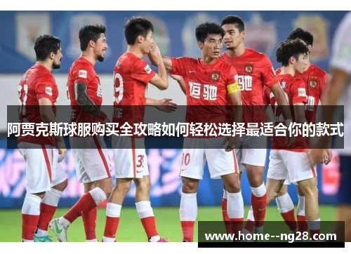 阿贾克斯球服购买全攻略如何轻松选择最适合你的款式