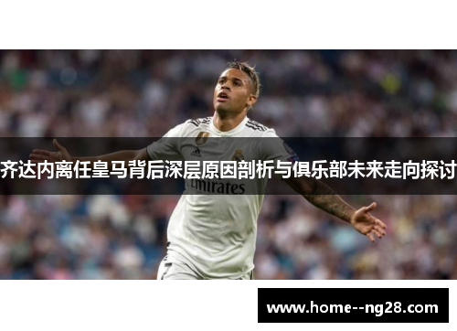 齐达内离任皇马背后深层原因剖析与俱乐部未来走向探讨