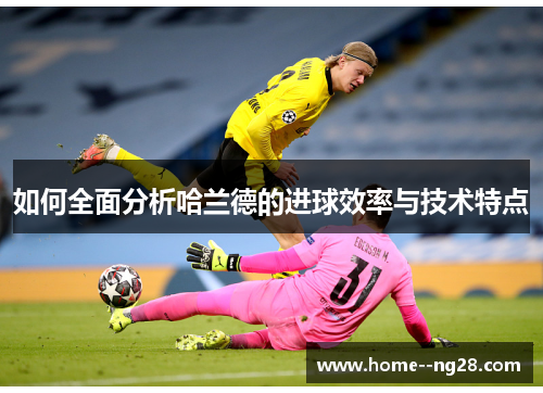 如何全面分析哈兰德的进球效率与技术特点