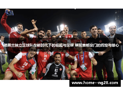 德黑兰独立足球队在新时代下的崛起与荣耀 展现首都豪门的辉煌与雄心