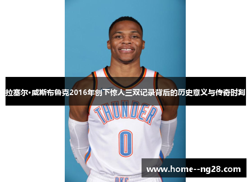 拉塞尔·威斯布鲁克2016年创下惊人三双记录背后的历史意义与传奇时刻 拉塞尔·威斯布鲁克2016年创下惊人三双记录背后的历史意义与传奇时刻