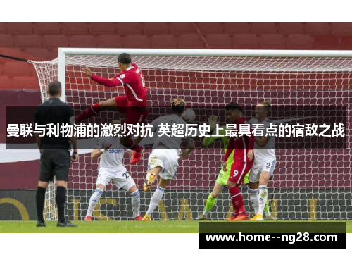 曼联与利物浦的激烈对抗 英超历史上最具看点的宿敌之战