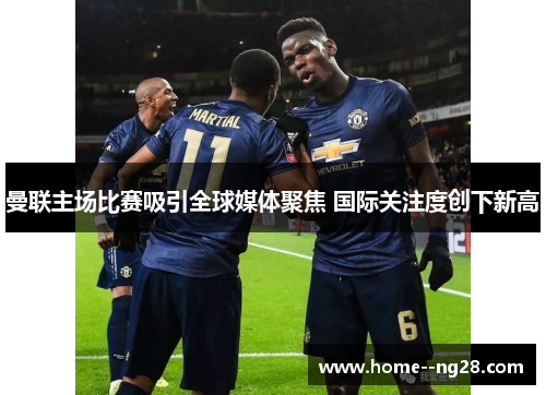 曼联主场比赛吸引全球媒体聚焦 国际关注度创下新高