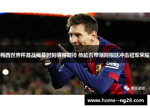 梅西世界杯首战揭幕时刻值得期待 他能否带领阿根廷冲击冠军荣耀