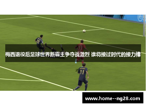 梅西退役后足球世界新霸主争夺战激烈 谁将接过时代的接力棒
