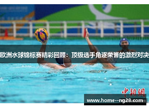 欧洲水球锦标赛精彩回顾：顶级选手角逐荣誉的激烈对决