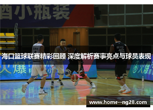 海口篮球联赛精彩回顾 深度解析赛事亮点与球员表现