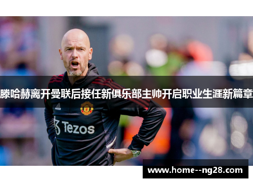 滕哈赫离开曼联后接任新俱乐部主帅开启职业生涯新篇章