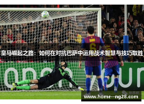皇马崛起之路：如何在对抗巴萨中运用战术智慧与技巧取胜