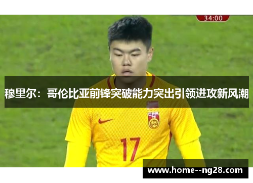 穆里尔：哥伦比亚前锋突破能力突出引领进攻新风潮