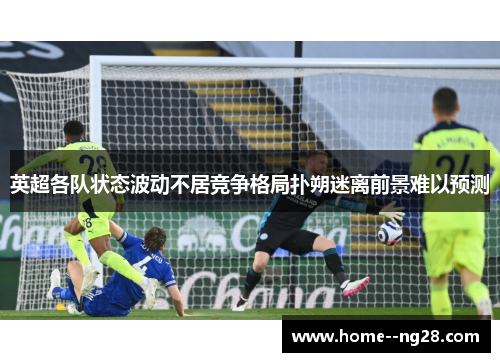 英超各队状态波动不居竞争格局扑朔迷离前景难以预测