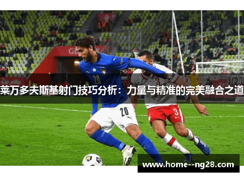 莱万多夫斯基射门技巧分析：力量与精准的完美融合之道