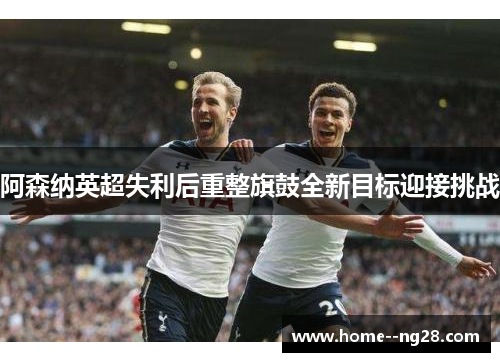 阿森纳英超失利后重整旗鼓全新目标迎接挑战
