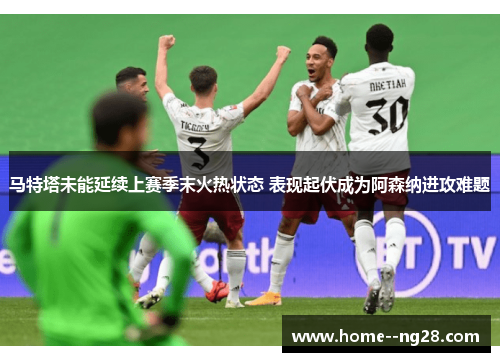 马特塔未能延续上赛季末火热状态 表现起伏成为阿森纳进攻难题 马特塔未能延续上赛季末火热状态 表现起伏成为阿森纳进攻难题