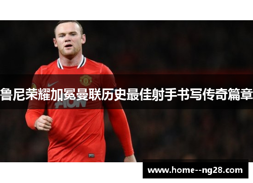 鲁尼荣耀加冕曼联历史最佳射手书写传奇篇章