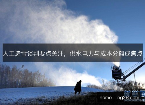 人工造雪谈判要点关注，供水电力与成本分摊成焦点