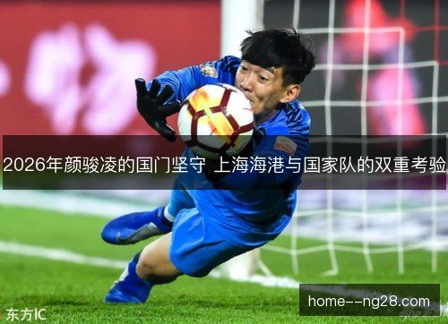 2026年颜骏凌的国门坚守 上海海港与国家队的双重考验